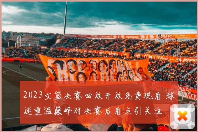 2023女篮决赛回放开放免费观看 球迷重温巅峰对决赛后看点引关注