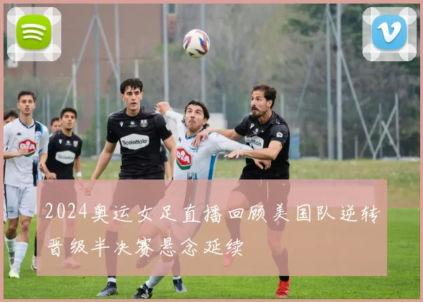 2024奥运女足直播回顾美国队逆转晋级半决赛悬念延续