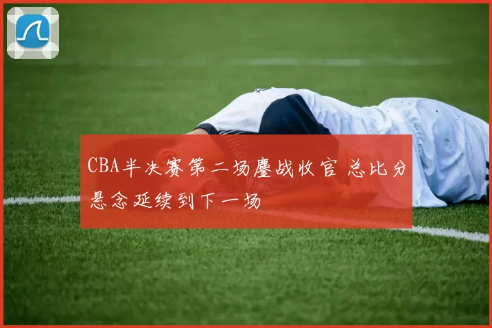 CBA半决赛第二场鏖战收官 总比分悬念延续到下一场