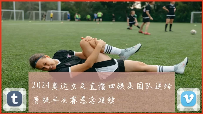 2024奥运女足直播回顾美国队逆转晋级半决赛悬念延续