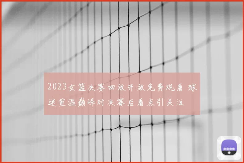 2023女篮决赛回放开放免费观看 球迷重温巅峰对决赛后看点引关注