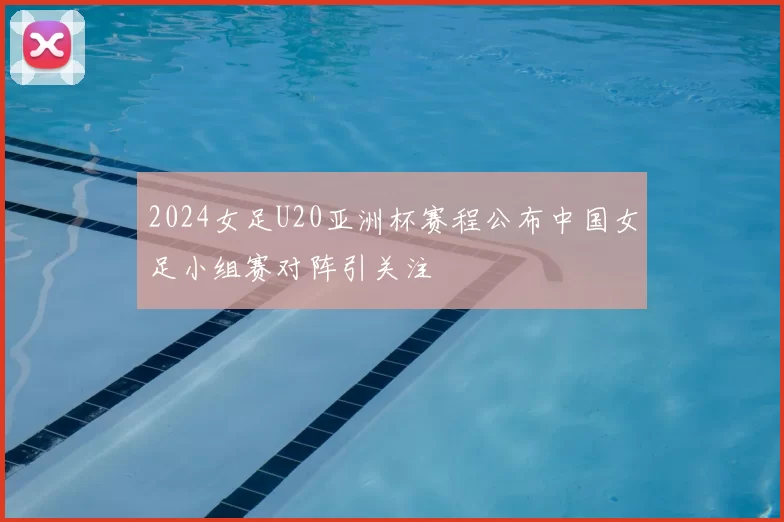 2024女足U20亚洲杯赛程公布中国女足小组赛对阵引关注