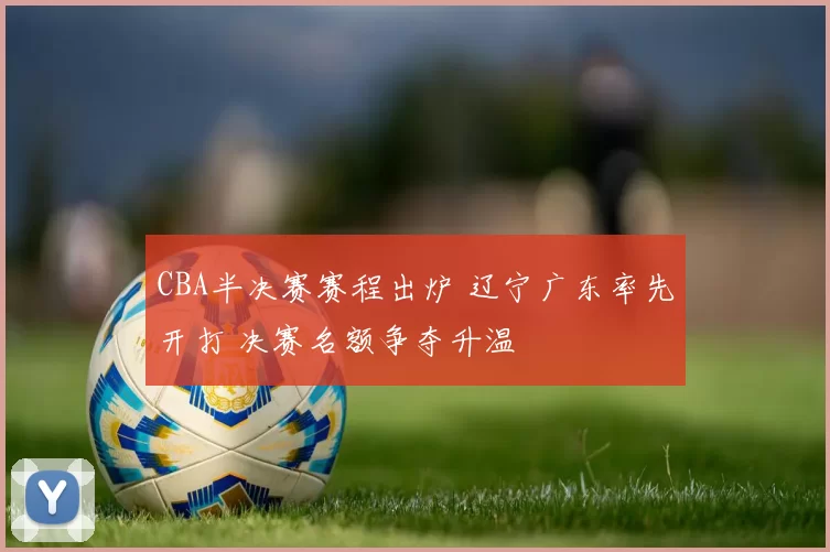 CBA半决赛赛程出炉 辽宁广东率先开打 决赛名额争夺升温