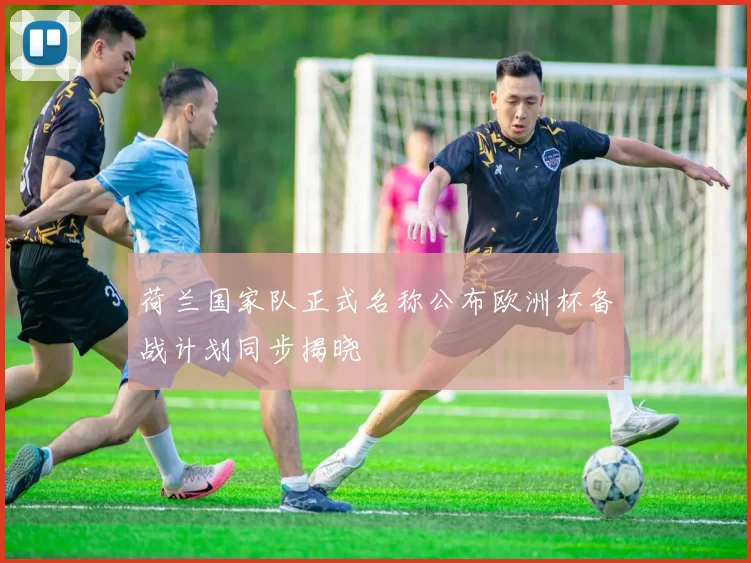 荷兰国家队正式名称公布欧洲杯备战计划同步揭晓