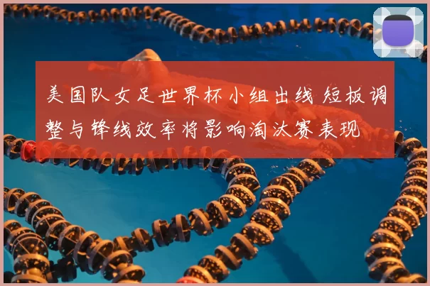 美国队女足世界杯小组出线 短板调整与锋线效率将影响淘汰赛表现