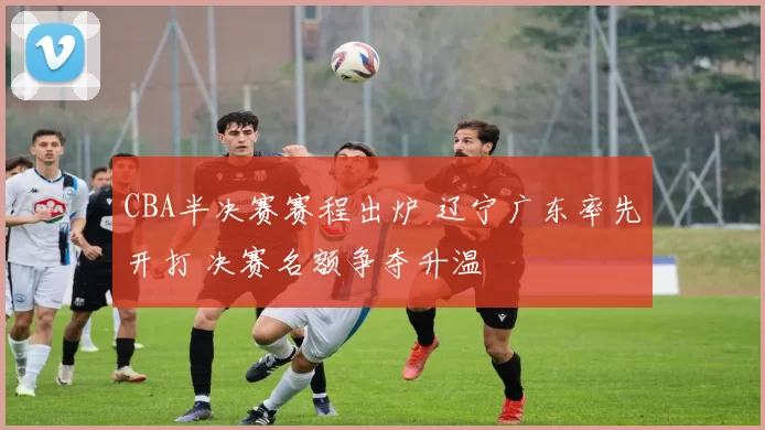 CBA半决赛赛程出炉 辽宁广东率先开打 决赛名额争夺升温