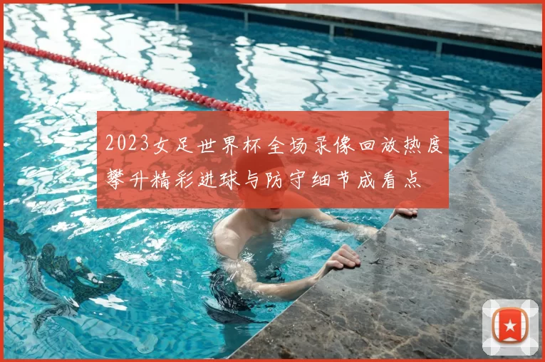 2023女足世界杯全场录像回放热度攀升精彩进球与防守细节成看点