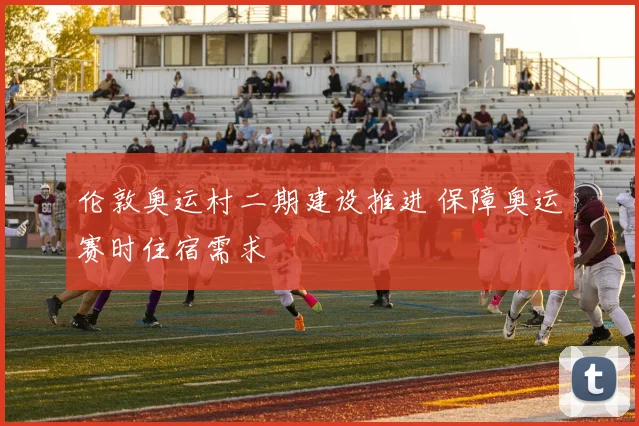 伦敦奥运村二期建设推进 保障奥运赛时住宿需求