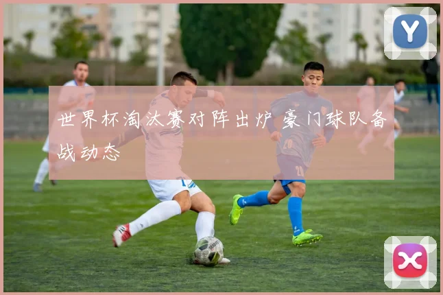 世界杯淘汰赛对阵出炉 豪门球队备战动态