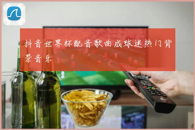 抖音世界杯配音歌曲成球迷热门背景音乐