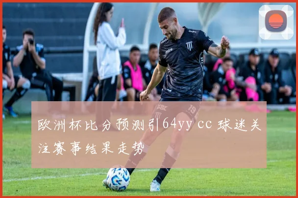 欧洲杯比分预测引64yy cc 球迷关注赛事结果走势